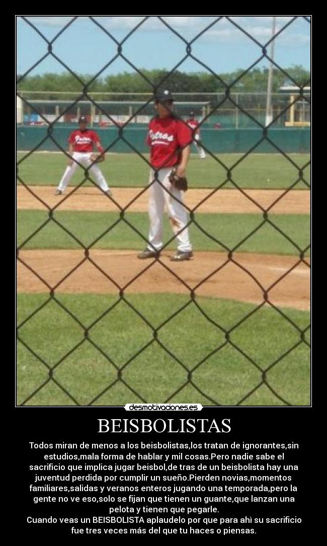 BEISBOLISTAS - Todos miran de menos a los beisbolistas,los tratan de ignorantes,sin
estudios,mala forma de hablar y mil cosas.Pero nadie sabe el
sacrificio que implica jugar beisbol,de tras de un beisbolista hay una
juventud perdida por cumplir un sueño.Pierden novias,momentos
familiares,salidas y veranos enteros jugando una temporada,pero la
gente no ve eso,solo se fijan que tienen un guante,que lanzan una
pelota y tienen que pegarle.
Cuando veas un BEISBOLISTA aplaudelo por que para ahì su sacrificio
fue tres veces más del que tu haces o piensas.