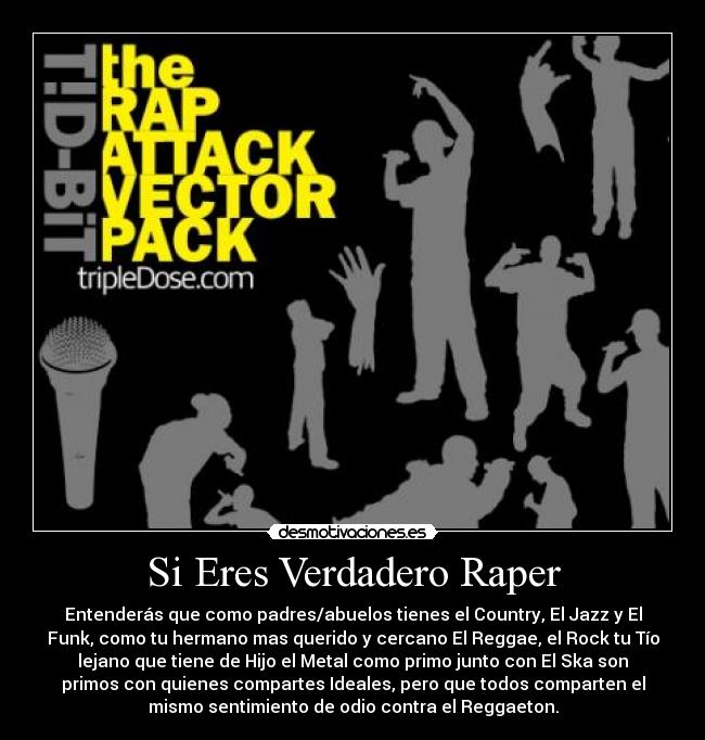 Si Eres Verdadero Raper - Entenderás que como padres/abuelos tienes el Country, El Jazz y El
Funk, como tu hermano mas querido y cercano El Reggae, el Rock tu Tío
lejano que tiene de Hijo el Metal como primo junto con El Ska son
primos con quienes compartes Ideales, pero que todos comparten el
mismo sentimiento de odio contra el Reggaeton.