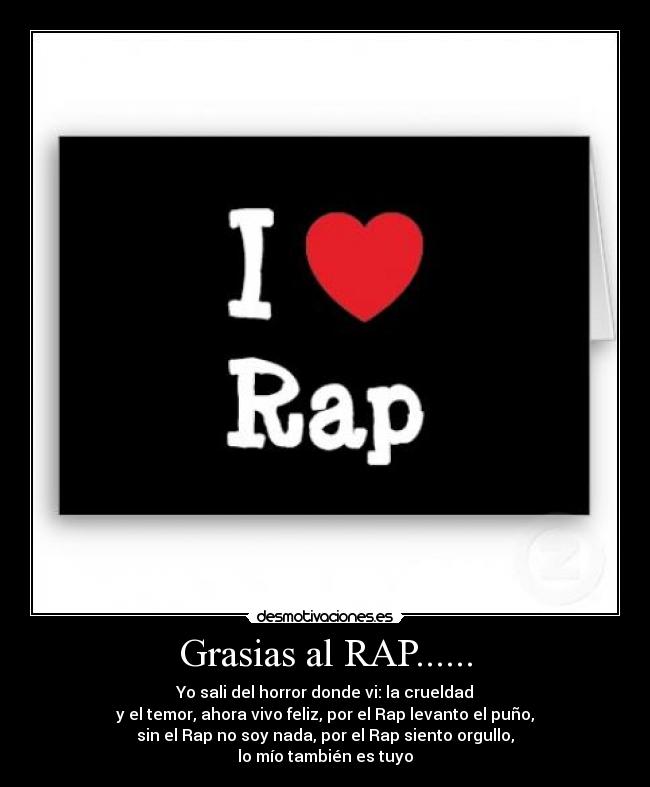 Grasias al RAP...... - Yo sali del horror donde vi: la crueldad
y el temor, ahora vivo feliz, por el Rap levanto el puño,
sin el Rap no soy nada, por el Rap siento orgullo,
lo mío también es tuyo