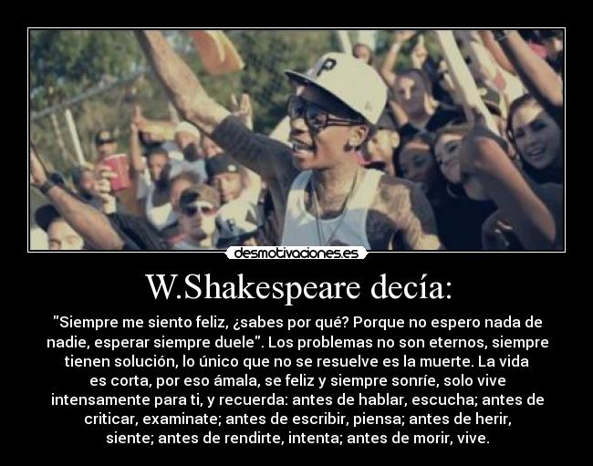 W.Shakespeare decía: - Siempre me siento feliz, ¿sabes por qué? Porque no espero nada de
nadie, esperar siempre duele. Los problemas no son eternos, siempre
tienen solución, lo único que no se resuelve es la muerte. La vida
es corta, por eso ámala, se feliz y siempre sonríe, solo vive
intensamente para ti, y recuerda: antes de hablar, escucha; antes de
criticar, examinate; antes de escribir, piensa; antes de herir,
siente; antes de rendirte, intenta; antes de morir, vive.