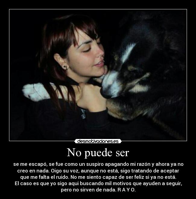 No puede ser - se me escapó, se fue como un suspiro apagando mi razón y ahora ya no
creo en nada. Oigo su voz, aunque no está, sigo tratando de aceptar
que me falta el ruido. No me siento capaz de ser feliz si ya no está.
El caso es que yo sigo aqui buscando mil motivos que ayuden a seguir,
pero no sirven de nada. R A Y O.