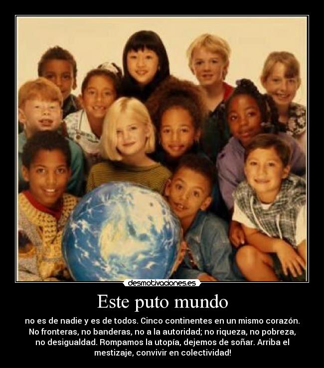 Este puto mundo - no es de nadie y es de todos. Cinco continentes en un mismo corazón.
No fronteras, no banderas, no a la autoridad; no riqueza, no pobreza,
no desigualdad. Rompamos la utopía, dejemos de soñar. Arriba el
mestizaje, convivir en colectividad!