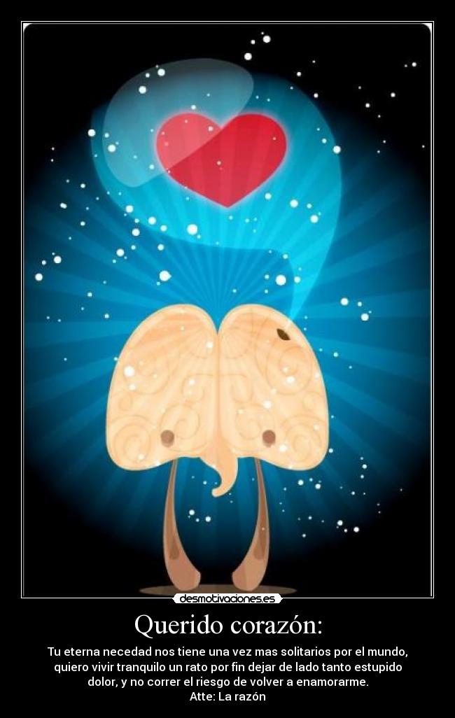 Querido corazón: - Tu eterna necedad nos tiene una vez mas solitarios por el mundo,
quiero vivir tranquilo un rato por fin dejar de lado tanto estupido
dolor, y no correr el riesgo de volver a enamorarme.
Atte: La razón