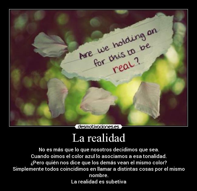 La realidad - No es más que lo que nosotros decidimos que sea.
Cuando oimos el color azul lo asociamos a esa tonalidad.
¿Pero quién nos dice que los demás vean el mismo color?
Simplemente todos coincidimos en llamar a distintas cosas por el mismo nombre.
La realidad es subetiva