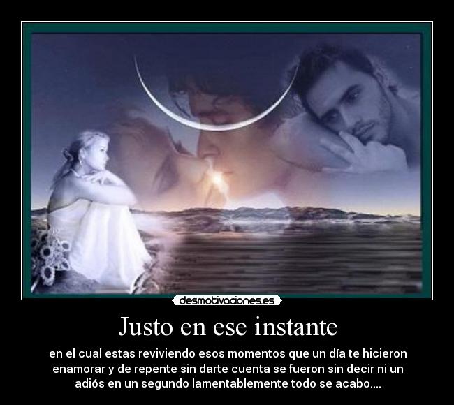 Justo en ese instante - en el cual estas reviviendo esos momentos que un día te hicieron
enamorar y de repente sin darte cuenta se fueron sin decir ni un
adiós en un segundo lamentablemente todo se acabo....