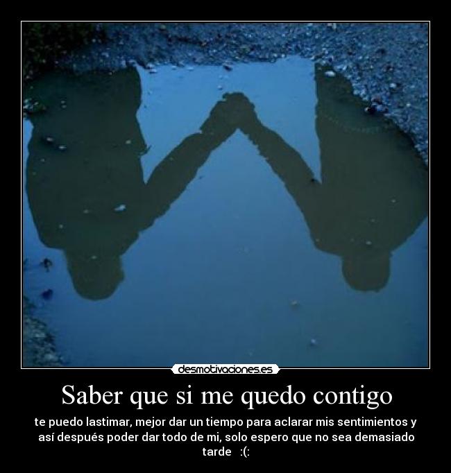 Saber que si me quedo contigo - te puedo lastimar, mejor dar un tiempo para aclarar mis sentimientos y
así después poder dar todo de mi, solo espero que no sea demasiado
tarde :(: