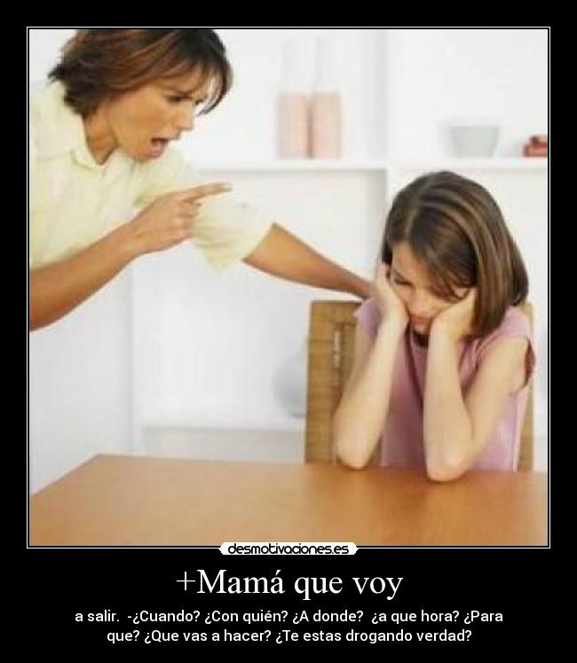 +Mamá que voy - a salir. -¿Cuando? ¿Con quién? ¿A donde? ¿a que hora? ¿Para
que? ¿Que vas a hacer? ¿Te estas drogando verdad?