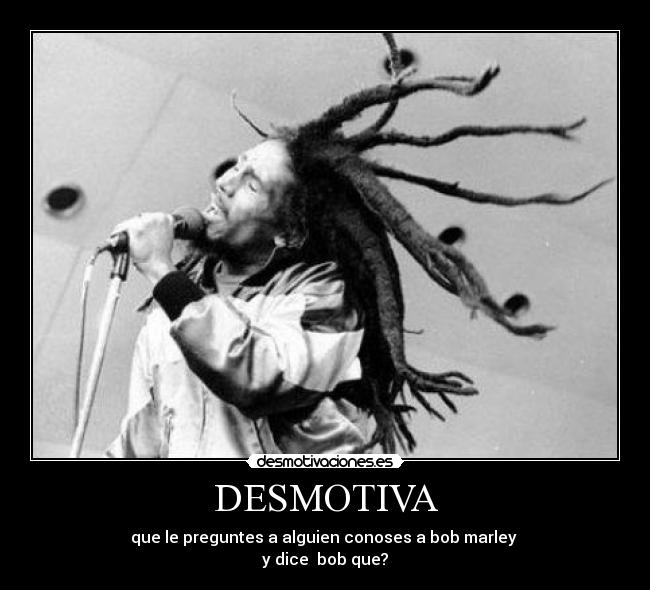 DESMOTIVA - que le preguntes a alguien conoses a bob marley 
y dice  bob que?