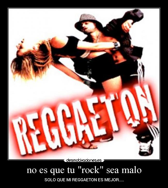 no es que tu rock sea malo - SOLO QUE MI REGGAETON ES MEJOR.....