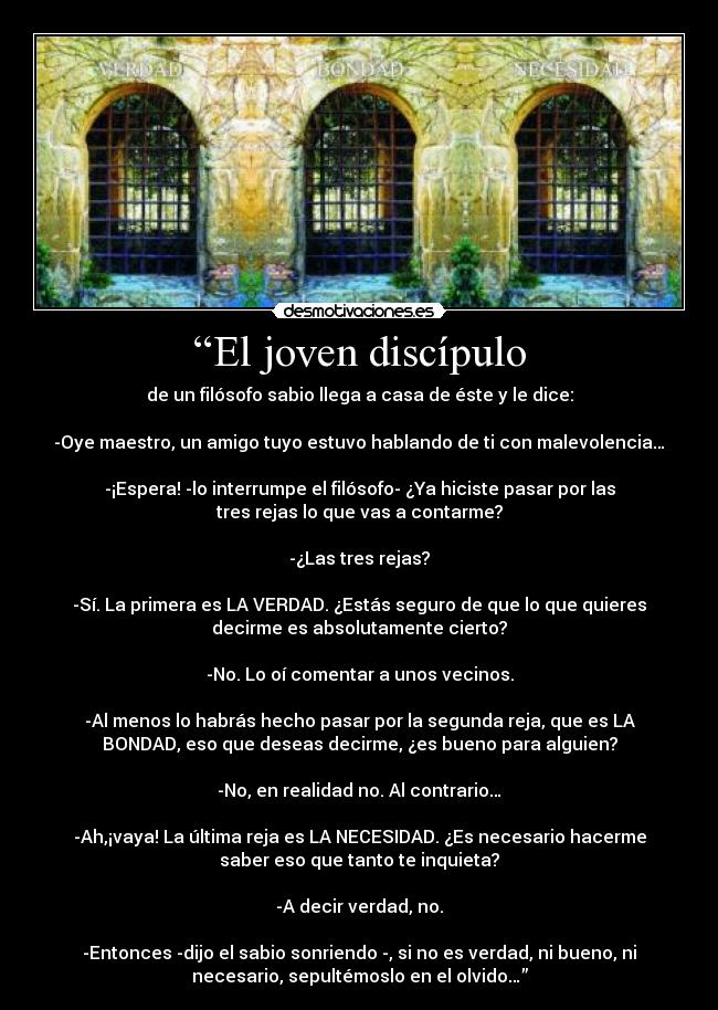 “El joven discípulo - de un filósofo sabio llega a casa de éste y le dice:

-Oye maestro, un amigo tuyo estuvo hablando de ti con malevolencia…

-¡Espera! -lo interrumpe el filósofo- ¿Ya hiciste pasar por las
tres rejas lo que vas a contarme?

-¿Las tres rejas?

-Sí. La primera es LA VERDAD. ¿Estás seguro de que lo que quieres
decirme es absolutamente cierto?

-No. Lo oí comentar a unos vecinos.

-Al menos lo habrás hecho pasar por la segunda reja, que es LA
BONDAD, eso que deseas decirme, ¿es bueno para alguien?

-No, en realidad no. Al contrario…

-Ah,¡vaya! La última reja es LA NECESIDAD. ¿Es necesario hacerme
saber eso que tanto te inquieta?

-A decir verdad, no.

-Entonces -dijo el sabio sonriendo -, si no es verdad, ni bueno, ni
necesario, sepultémoslo en el olvido…”