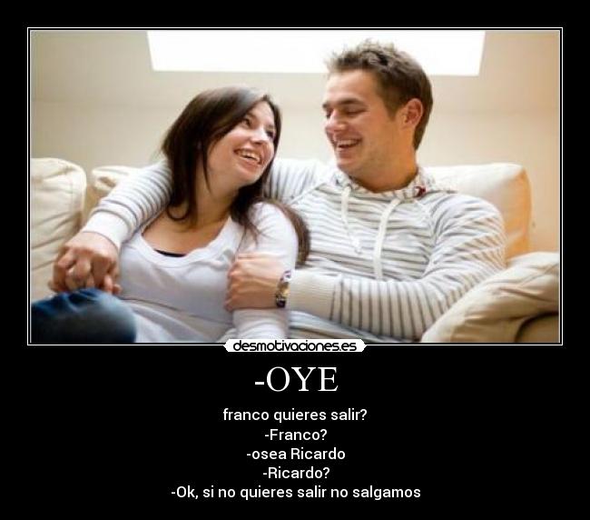 -OYE - franco quieres salir?
-Franco?
-osea Ricardo
-Ricardo?
-Ok, si no quieres salir no salgamos