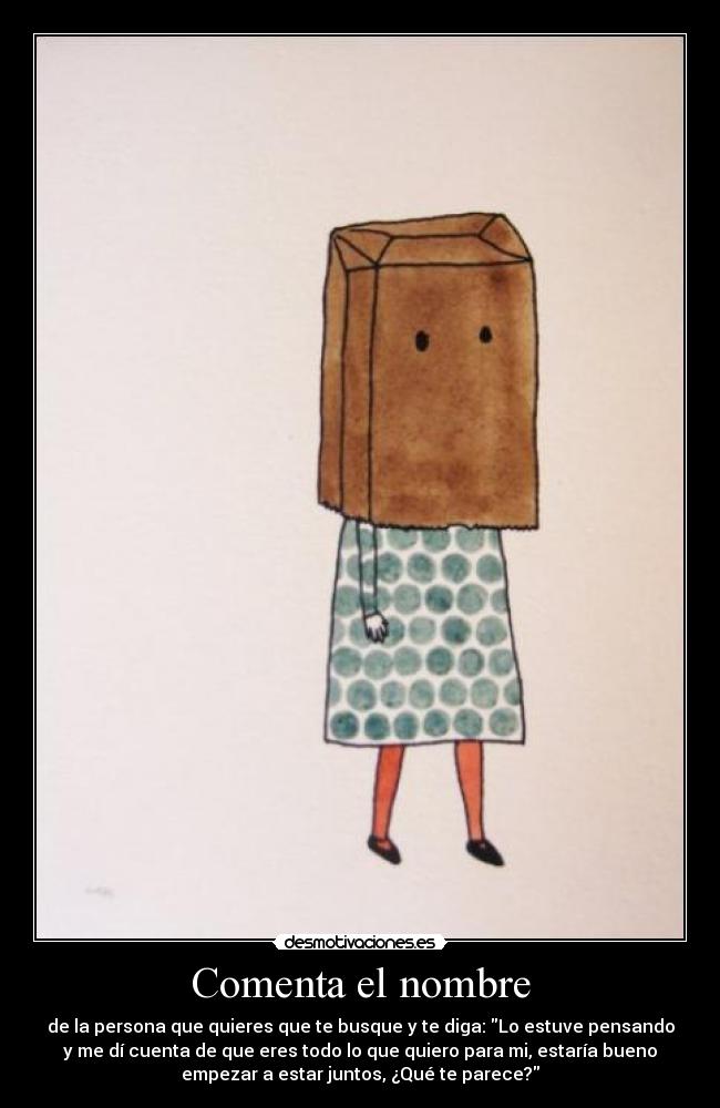 Comenta el nombre - de la persona que quieres que te busque y te diga: Lo estuve pensando
y me dí cuenta de que eres todo lo que quiero para mi, estaría bueno
empezar a estar juntos, ¿Qué te parece?