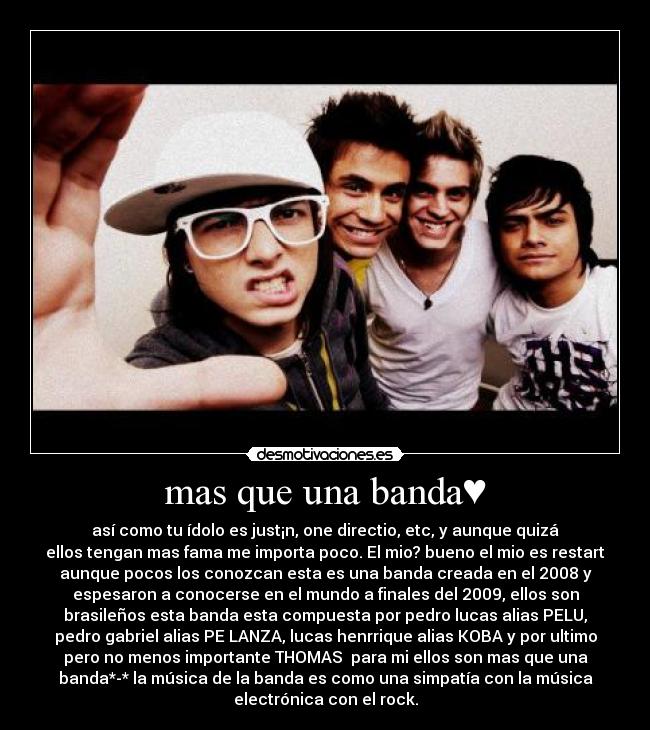 mas que una banda♥ - así como tu ídolo es just¡n, one directio, etc, y aunque quizá
ellos tengan mas fama me importa poco. El mio? bueno el mio es restart
aunque pocos los conozcan esta es una banda creada en el 2008 y
espesaron a conocerse en el mundo a finales del 2009, ellos son
brasileños esta banda esta compuesta por pedro lucas alias PELU,
pedro gabriel alias PE LANZA, lucas henrrique alias KOBA y por ultimo
pero no menos importante THOMAS♥ para mi ellos son mas que una
banda*-* la música de la banda es como una simpatía con la música
electrónica con el rock.