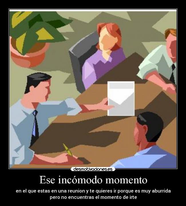 Ese incómodo momento - en el que estas en una reunion y te quieres ir porque es muy aburrida
pero no encuentras el momento de irte