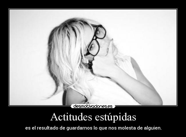 Actitudes estúpidas - es el resultado de guardarnos lo que nos molesta de alguien.