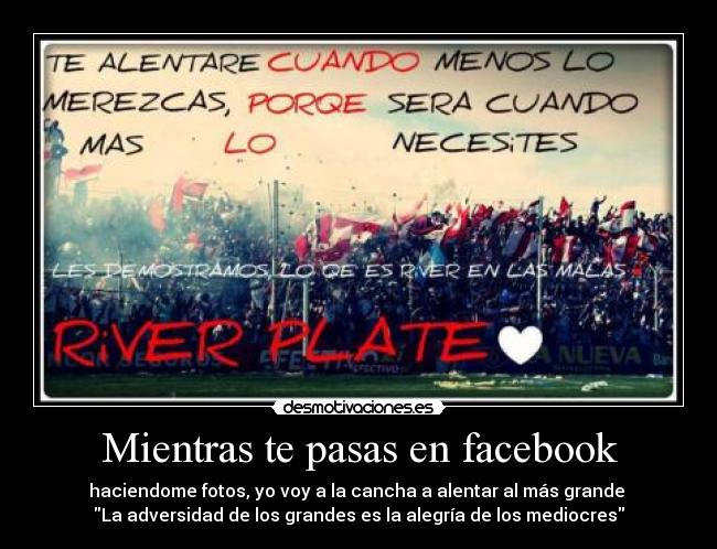 Mientras te pasas en facebook - haciendome fotos, yo voy a la cancha a alentar al más grande
La adversidad de los grandes es la alegría de los mediocres