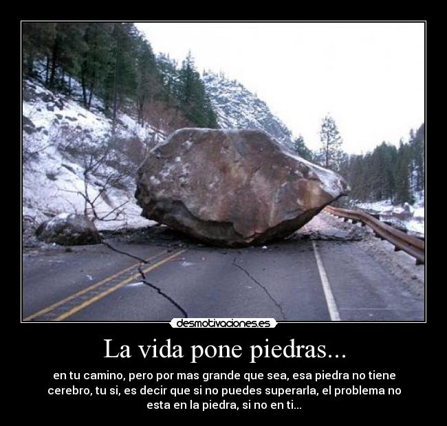 La vida pone piedras... - en tu camino, pero por mas grande que sea, esa piedra no tiene
cerebro, tu si, es decir que si no puedes superarla, el problema no
esta en la piedra, si no en ti...