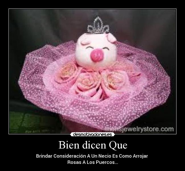 Bien dicen Que - Brindar Consideración A Un Necio Es Como Arrojar 
Rosas A Los Puercos...