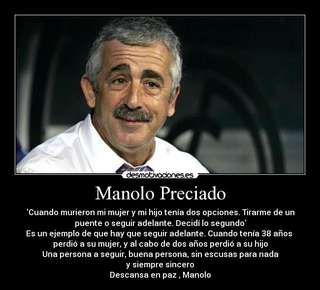 Manolo Preciado - Cuando murieron mi mujer y mi hijo tenía dos opciones. Tirarme de un
puente o seguir adelante. Decidí lo segundo
Es un ejemplo de que hay que seguir adelante. Cuando tenía 38 años 
perdió a su mujer, y al cabo de dos años perdió a su hijo
Una persona a seguir, buena persona, sin escusas para nada
y siempre sincero
Descansa en paz , Manolo