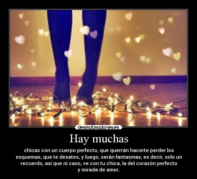 Hay muchas - chicas con un cuerpo perfecto, que querrán hacerte perder los
esquemas, que te desates, y luego, serán fantasmas, es decir, solo un
recuerdo, así que ni caso, ve con tu chica, la del corazón perfecto
y mirada de amor.