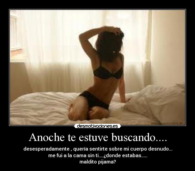 Anoche te estuve buscando.... - desesperadamente , quería sentirte sobre mi cuerpo desnudo...
me fui a la cama sin ti....¿donde estabas.....
maldito pijama?