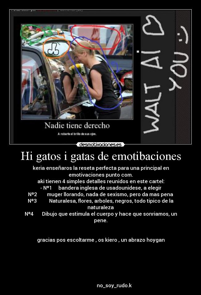 Hi gatos i gatas de emotibaciones - keria enseñaros la reseta perfecta para una principal en emotivaciones punto com.
aki tienen 4 simples detalles reunidos en este cartel:
- Nº1 bandera inglesa de usadounidese, a elegir
Nº2 muger llorando, nada de sexismo, pero da mas pena
Nº3 Naturalesa, flores, arboles, negros, todo tipico de la naturaleza
Nº4 Dibujo que estimula el cuerpo y hace que sonriamos, un pene.
gracias pos escoltarme , os kiero , un abrazo hoygan
no_soy_rudo.k