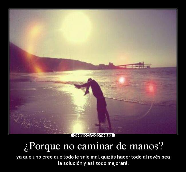 ¿Porque no caminar de manos? - ya que uno cree que todo le sale mal, quizás hacer todo al revés sea
la solución y así todo mejorará.