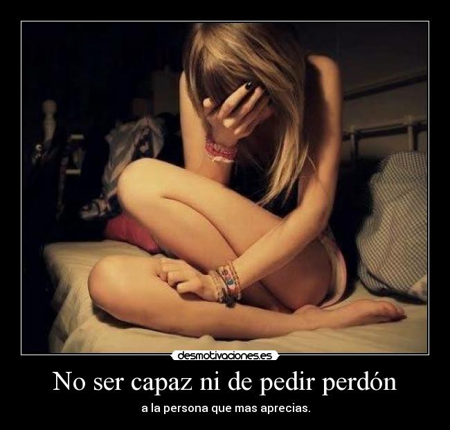 No ser capaz ni de pedir perdón - a la persona que mas aprecias.