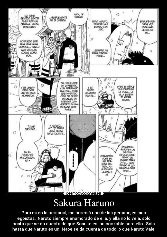 Sakura Haruno - Para mi en lo personal, me pareció una de los personajes mas
egoístas, Naruto siempre enamorado de ella, y ella no lo veía, solo
hasta que se da cuenta de que Sasuke es inalcanzable para ella. Solo
hasta que Naruto es un Héroe se da cuenta de todo lo que Naruto Vale.