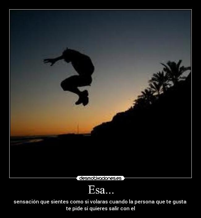 Esa... - sensación que sientes como si volaras cuando la persona que te gusta 
te pide si quieres salir con el