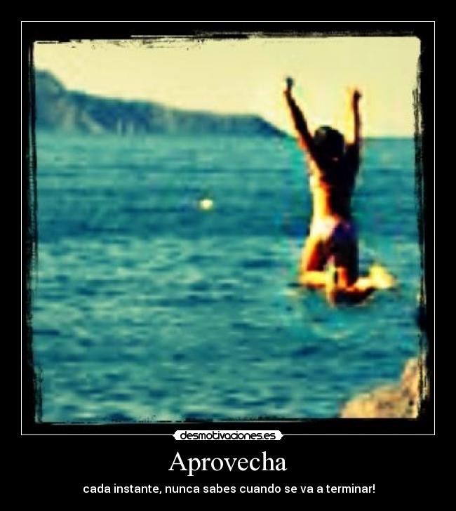 Aprovecha - cada instante, nunca sabes cuando se va a terminar!