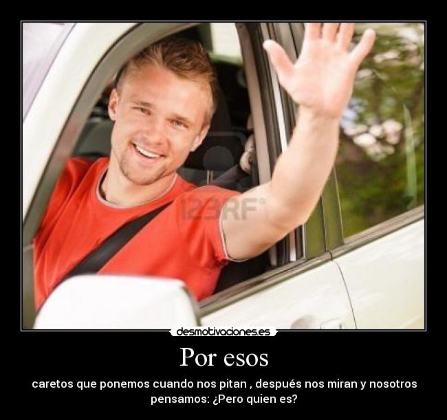 Por esos - caretos que ponemos cuando nos pitan , después nos miran y nosotros
pensamos: ¿Pero quien es?