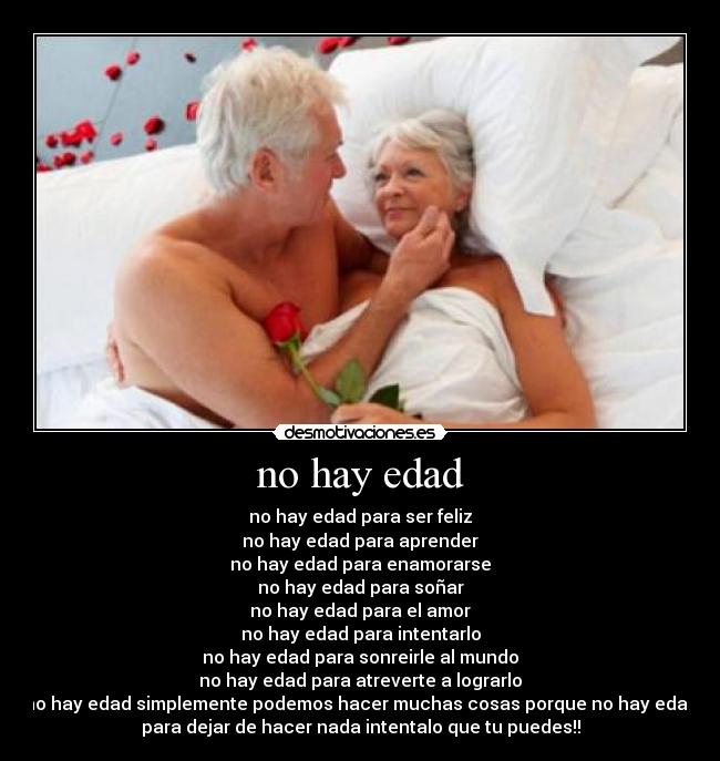 no hay edad - no hay edad para ser feliz
no hay edad para aprender
no hay edad para enamorarse
no hay edad para soñar
no hay edad para el amor
no hay edad para intentarlo
no hay edad para sonreirle al mundo
no hay edad para atreverte a lograrlo
no hay edad simplemente podemos hacer muchas cosas porque no hay edad
para dejar de hacer nada intentalo que tu puedes!!