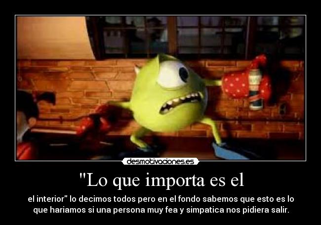 Lo que importa es el - el interior lo decimos todos pero en el fondo sabemos que esto es lo
que hariamos si una persona muy fea y simpatica nos pidiera salir.