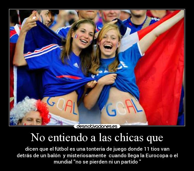No entiendo a las chicas que - dicen que el fútbol es una tonteria de juego donde 11 tios van
detrás de un balón  y misteriosamente  cuando llega la Eurocopa o el
mundial no se pierden ni un partido 