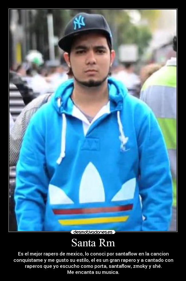 Santa Rm - Es el mejor rapero de mexico, lo conoci por santaflow en la cancion
conquistame y me gusto su estilo, el es un gran rapero y a cantado con
raperos que yo escucho como porta, santaflow, zmoky y shé.
Me encanta su musica.