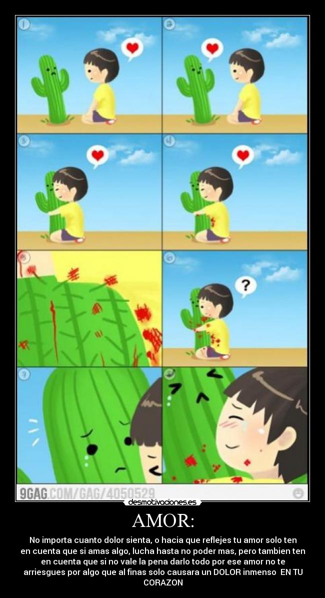 AMOR: - No importa cuanto dolor sienta, o hacia que reflejes tu amor solo ten
en cuenta que si amas algo, lucha hasta no poder mas, pero tambien ten
en cuenta que si no vale la pena darlo todo por ese amor no te
arriesgues por algo que al finas solo causara un DOLOR inmenso EN TU
CORAZON