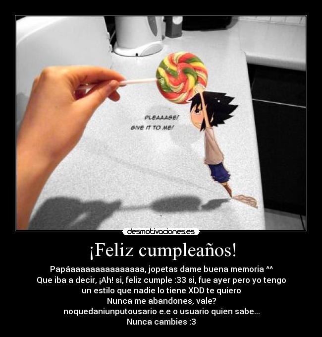 ¡Feliz cumpleaños! - Papáaaaaaaaaaaaaaaa, jopetas dame buena memoria ^^
Que iba a decir, ¡Ah! si, feliz cumple :33 si, fue ayer pero yo tengo
un estilo que nadie lo tiene XDD te quiero
Nunca me abandones, vale?
noquedaniunputousario e.e o usuario quien sabe...
Nunca cambies :3