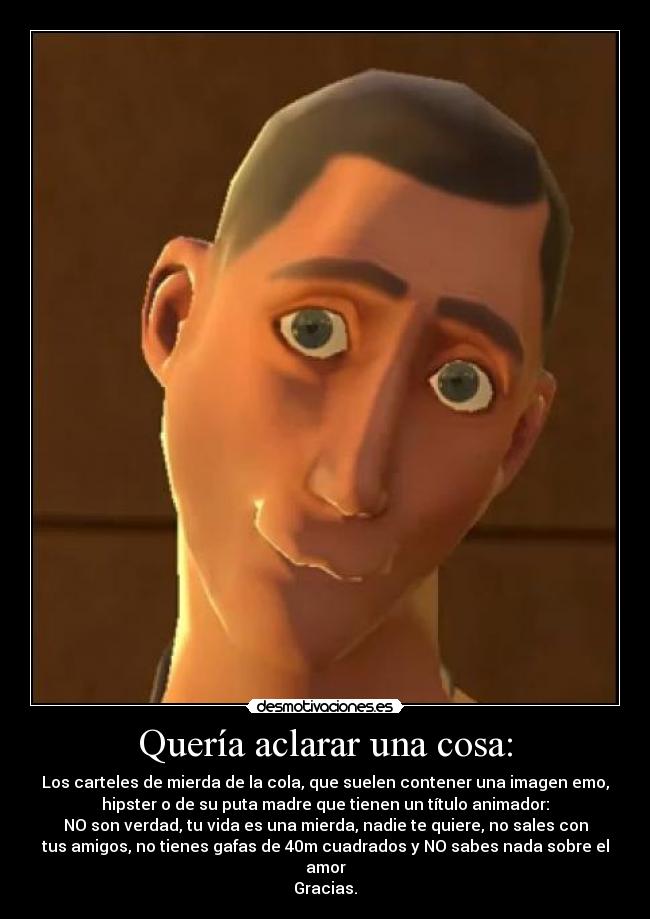 Quería aclarar una cosa: - Los carteles de mierda de la cola, que suelen contener una imagen emo,
hipster o de su puta madre que tienen un título animador:
NO son verdad, tu vida es una mierda, nadie te quiere, no sales con
tus amigos, no tienes gafas de 40m cuadrados y NO sabes nada sobre el
amor
Gracias.