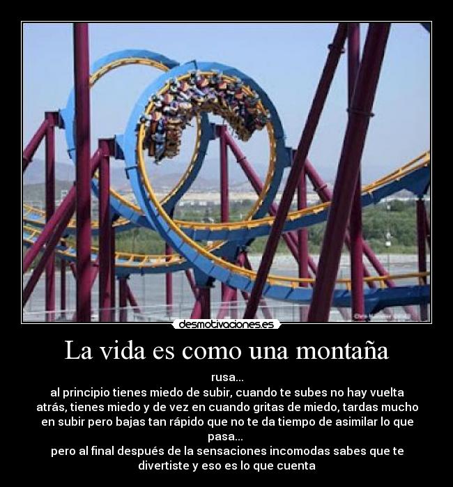 La vida es como una montaña - rusa...
al principio tienes miedo de subir, cuando te subes no hay vuelta
atrás, tienes miedo y de vez en cuando gritas de miedo, tardas mucho
en subir pero bajas tan rápido que no te da tiempo de asimilar lo que
pasa...
pero al final después de la sensaciones incomodas sabes que te
divertiste y eso es lo que cuenta