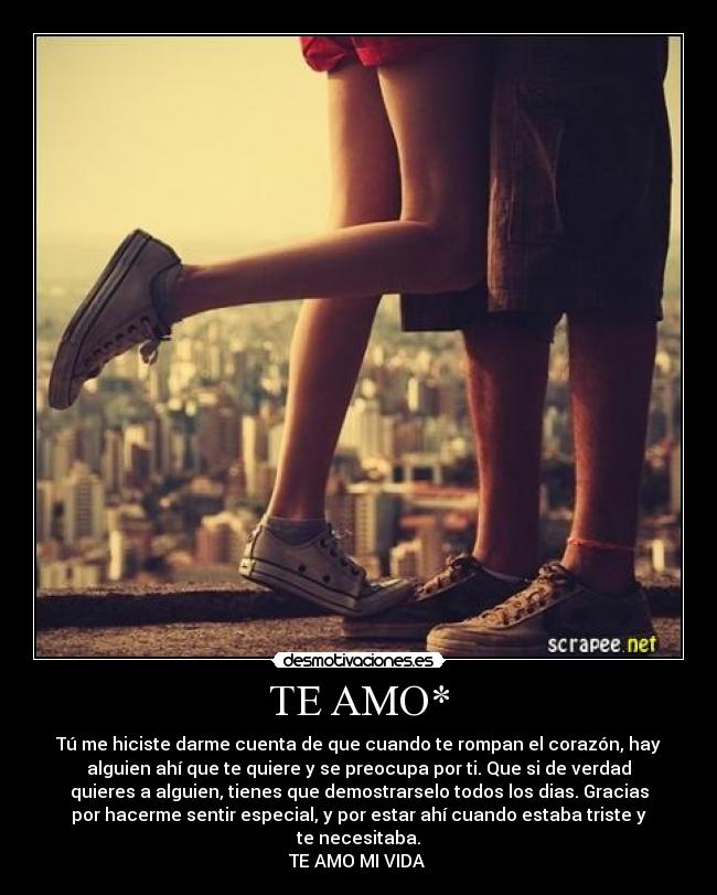 TE AMO* - Tú me hiciste darme cuenta de que cuando te rompan el corazón, hay
alguien ahí que te quiere y se preocupa por ti. Que si de verdad
quieres a alguien, tienes que demostrarselo todos los dias. Gracias
por hacerme sentir especial, y por estar ahí cuando estaba triste y
te necesitaba.
TE AMO MI VIDA
