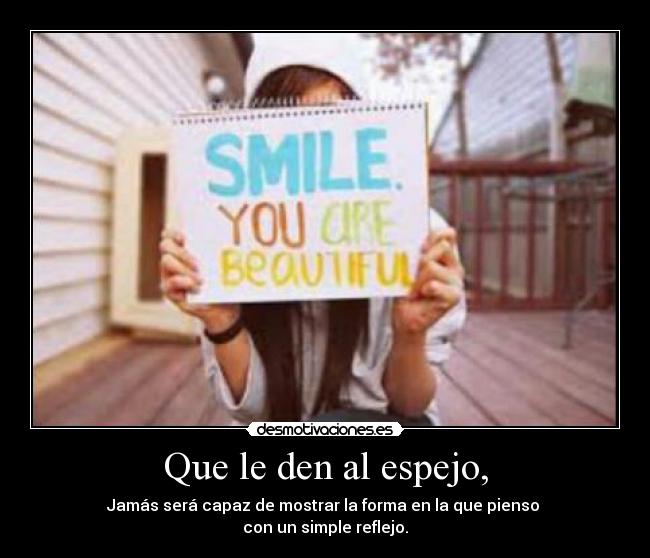 Que le den al espejo, - Jamás será capaz de mostrar la forma en la que pienso
con un simple reflejo.