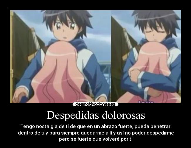 Despedidas dolorosas - Tengo nostalgia de ti de que en un abrazo fuerte, pueda penetrar
dentro de ti y para siempre quedarme allí y así no poder despedirme
pero se fuerte que volveré por ti