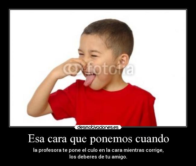 Esa cara que ponemos cuando - la profesora te pone el culo en la cara mientras corrige,
los deberes de tu amigo.