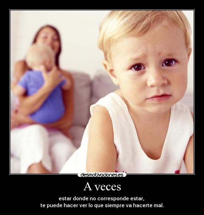 A veces - estar donde no corresponde estar, 
te puede hacer ver lo que siempre va hacerte mal.