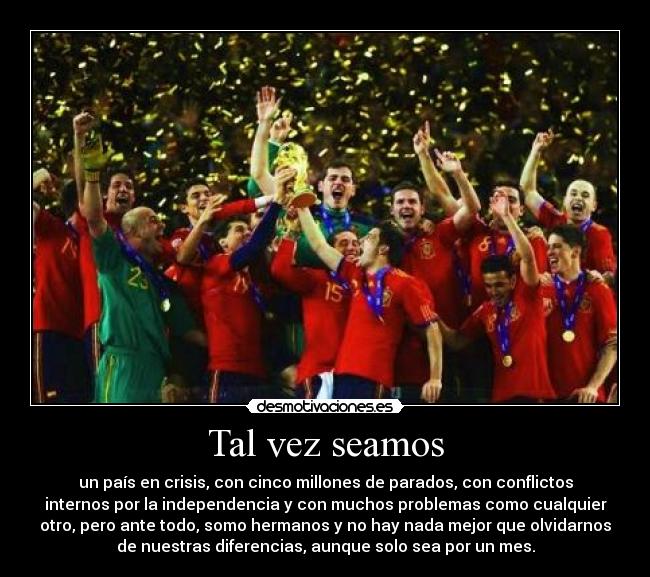 Tal vez seamos - un país en crisis, con cinco millones de parados, con conflictos
internos por la independencia y con muchos problemas como cualquier
otro, pero ante todo, somo hermanos y no hay nada mejor que olvidarnos
de nuestras diferencias, aunque solo sea por un mes.