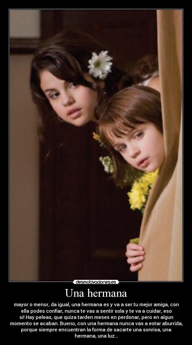 Una hermana - mayor o menor, da igual, una hermana es y va a ser tu mejor amiga, con
ella podes confiar, nunca te vas a sentir sola y te va a cuidar, eso
si! Hay peleas, que quiza tarden meses en perdonar, pero en algun
momento se acaban. Bueno, con una hermana nunca vas a estar aburrida,
porque siempre encuentran la forma de sacarte una sonrisa, una
hermana, una luz...