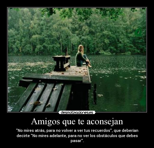 Amigos que te aconsejan - No mires atrás, para no volver a ver tus recuerdos, que deberían
decirte No mires adelante, para no ver los obstáculos que debes
pasar.