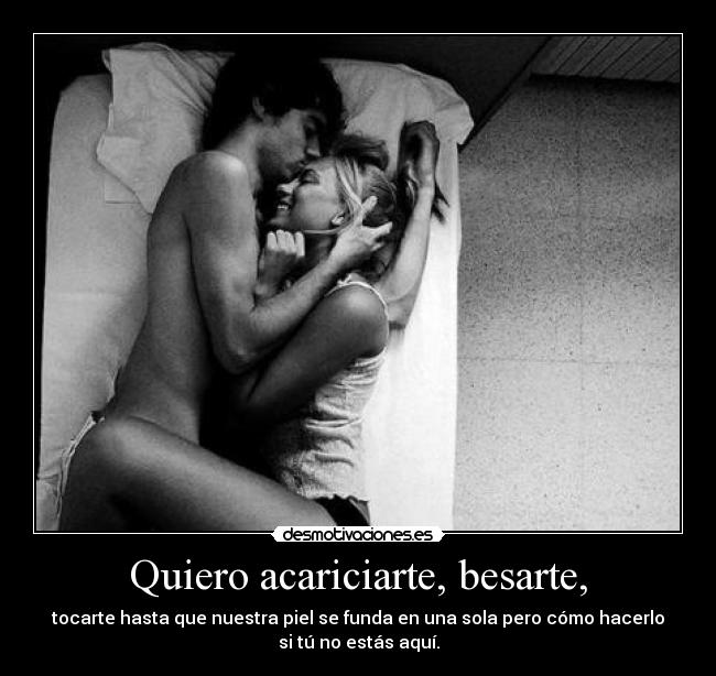 Quiero acariciarte, besarte, - tocarte hasta que nuestra piel se funda en una sola pero cómo hacerlo
si tú no estás aquí.