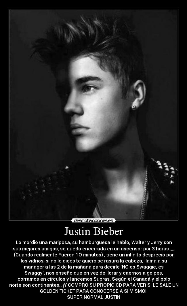 Justin Bieber - Lo mordió una mariposa, su hamburguesa le hablo, Walter y Jerry son
sus mejores amigos, se quedo encerrado en un ascensor por 3 horas ._.
(Cuando realmente Fueron 1O minutos) , tiene un infinito desprecio por
los vidrios, si no le dices te quiero se rasura la cabeza, llama a su
manager a las 2 de la mañana para decirle ‘NO es Swaggie, es
Swaggy’, nos enseño que en vez de llorar y caernos a golpes,
corramos en círculos y lancemos Supras, Según el Canadá y el polo
norte son continentes…¡Y COMPRO SU PROPIO CD PARA VER SI LE SALE UN
GOLDEN TICKET PARA CONOCERSE A SI MISMO!
SUPER NORMAL JUSTIN♥